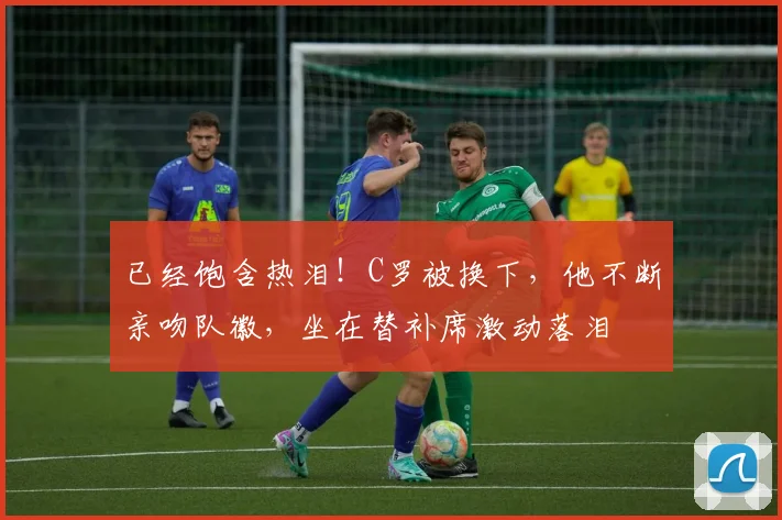 已经饱含热泪！C罗被换下，他不断亲吻队徽，坐在替补席激动落泪