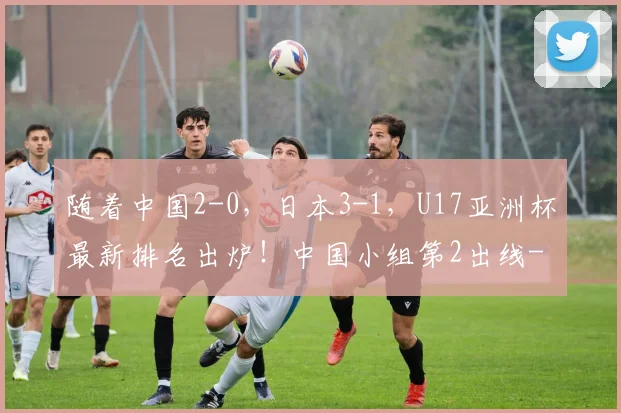 随着中国2-0，日本3-1，U17亚洲杯最新排名出炉！中国小组第2出线