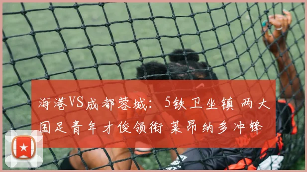 海港VS成都蓉城：5铁卫坐镇 两大国足青年才俊领衔 莱昂纳多冲锋
