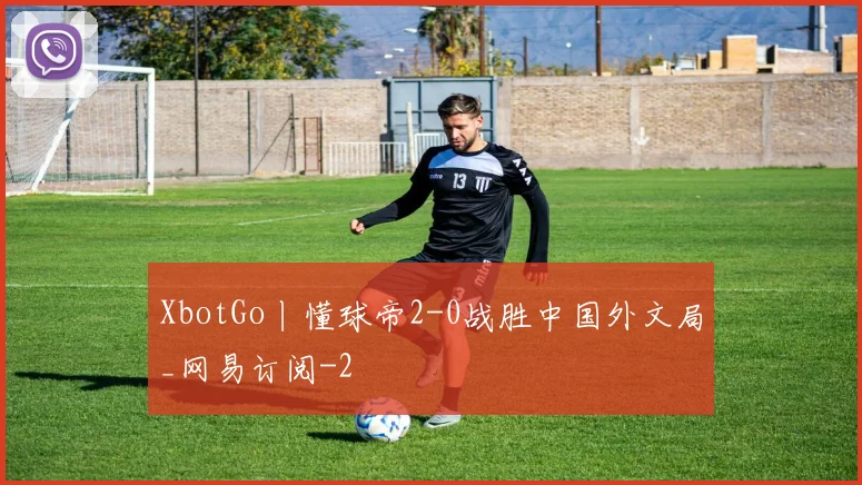 XbotGo丨懂球帝2-0战胜中国外文局_网易订阅