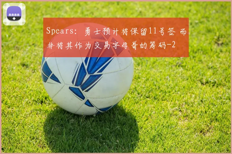 Spears：勇士预计将保留11号签 而非将其作为交易字母哥的筹码