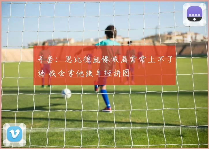 手套：恩比德就像浓眉常常上不了场 我会拿他换年轻拼图